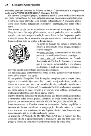 20 Evangelho Quadrangular
corações estavam famintos da Palavra de Deus. O assunto para a pregação da
noite era "A VISÃO DE EZEQUIEL". (Ezequiel 1:1-28).
Eis que ela começou a pregar, e passou a sentir o poder do Espírito Santo de
um modo maravilhoso. Em suas próprias palavras, ouçamos o seu testemunho:
Minh'alma ficou aterrada! Meu coração sobressaltado! A ofuscante glória
desta visão celestial parecia não só encher o Tabernáculo, mas ainda toda a
terra.
Nas nuvens do céu que se enovelavam e se envolviam numa glória de fogo,
Ezequiel vira o Ser cuja glória nenhum mortal pode descrever. À medida
que ele contemplava aquela revelação maravilhosa do Ser Onipotente, podia
distinguir quatro faces, ou rostos nos quatro querubins: eram o rosto de um
homem, de um leão, de um boi e de uma águia.
No rosto do homem nós vimos o homem dos
pesares e acostumado com a aflição, morrendo
sobre o madeiro.
No rosto do leão, contemplamos o Batizador
poderoso com o Espírito Santo e com fogo.
O rosto do boi simbolizava o Grande
Removedor de Fardos de Pecados - o mesmo
que levou nossas enfermidades e nos afastou
as doenças, o qual, em seu amor ilimitado e
provisão divina satisfez todas as nossas necessidades.
No rosto da águia, contemplamos a vinda do Rei, quando Ele vier buscar a
noiva que o espera - sua Igreja.
É um perfeito Evangelho! Um Evangelho completo para o corpo, alma,
espírito e eternidade. Que maravilha o poder, a majestade disso, caindo em
forma de cascata por sobre as muralhas do céu, enchendo, inundando e
envolvendo o meu próprio ser! Os dedos do Espírito arrebataram as cordas
da harpa eólica do meu coração e evocaram uma sublime, maravilhosa
melodia semelhante ao som de um grande amém.
Dentro de minha alma nasceu uma harmonia que foi desferida, desprendida
e sustentada sobre cordas plenas, vibrantes, de onde foram destacadas as
palavras que saltaram para a vida: EVANGELHO QUADRANGULAR!
Instantaneamente, o Espírito trouxe o testemunho. Ondas, vagalhões e
oceanos de louvor sacudiram a congregação. Levada sobre os ventos
impetuosos de um reavivamento do Espírito Santo, essa harmonia que
nasceu naquele dia foi levada a cabo pelo mundo.
A expressão EVANGELHO QUADRANGULAR que o Senhor me deu,
distingue vívida e apropriadamente a mensagem que me fora dada para
pregar e tornara-se uma palavra doméstica através de toda a terra.
 