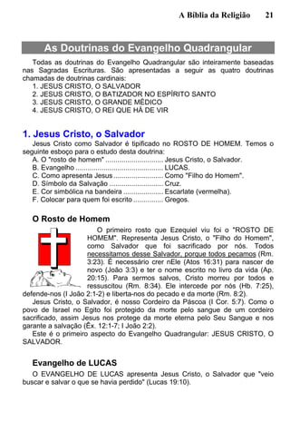A Bíblia da Religião 21
As Doutrinas do Evangelho Quadrangular
Todas as doutrinas do Evangelho Quadrangular são inteiramente baseadas
nas Sagradas Escrituras. São apresentadas a seguir as quatro doutrinas
chamadas de doutrinas cardinais:
1. JESUS CRISTO, O SALVADOR
2. JESUS CRISTO, O BATIZADOR NO ESPÍRITO SANTO
3. JESUS CRISTO, O GRANDE MÉDICO
4. JESUS CRISTO, O REI QUE HÁ DE VIR
1. Jesus Cristo, o Salvador
Jesus Cristo como Salvador é tipificado no ROSTO DE HOMEM. Temos o
seguinte esboço para o estudo desta doutrina:
A. O "rosto de homem" ............................. Jesus Cristo, o Salvador.
B. Evangelho ............................................ LUCAS.
C. Como apresenta Jesus......................... Como "Filho do Homem".
D. Símbolo da Salvação ........................... Cruz.
E. Cor simbólica na bandeira .................... Escarlate (vermelha).
F. Colocar para quem foi escrito ............... Gregos.
O Rosto de Homem
O primeiro rosto que Ezequiel viu foi o "ROSTO DE
HOMEM". Representa Jesus Cristo, o "Filho do Homem",
como Salvador que foi sacrificado por nós. Todos
necessitamos desse Salvador, porque todos pecamos (Rm.
3:23). É necessário crer nEle (Atos 16:31) para nascer de
novo (João 3:3) e ter o nome escrito no livro da vida (Ap.
20:15). Para sermos salvos, Cristo morreu por todos e
ressuscitou (Rm. 8:34). Ele intercede por nós (Hb. 7:25),
defende-nos (I João 2:1-2) e liberta-nos do pecado e da morte (Rm. 8:2).
Jesus Cristo, o Salvador, é nosso Cordeiro da Páscoa (I Cor. 5:7). Como o
povo de Israel no Egito foi protegido da morte pelo sangue de um cordeiro
sacrificado, assim Jesus nos protege da morte eterna pelo Seu Sangue e nos
garante a salvação (Êx. 12:1-7; I João 2:2).
Este é o primeiro aspecto do Evangelho Quadrangular: JESUS CRISTO, O
SALVADOR.
Evangelho de LUCAS
O EVANGELHO DE LUCAS apresenta Jesus Cristo, o Salvador que "veio
buscar e salvar o que se havia perdido" (Lucas 19:10).
 