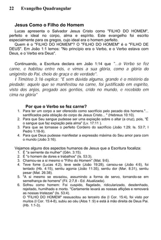 22 Evangelho Quadrangular
Jesus Como o Filho do Homem
Lucas apresenta o Salvador Jesus Cristo como "FILHO DO HOMEM",
perfeito e ideal no corpo, alma e espírito. Este evangelho foi escrito
especialmente para os gregos, cujo ideal era o homem perfeito.
Quem é o "FILHO DO HOMEM"? O "FILHO DO HOMEM" é o "FILHO DE
DEUS". Em João 1:1 lemos: "No princípio era o Verbo, e o Verbo estava com
Deus, e o Verbo era Deus".
Continuando, a Escritura declara em João 1:14 que "...o Verbo se fez
carne, e habitou entre nós, e vimos a sua glória, como a glória do
unigênito do Pai, cheio de graça e de verdade".
I Timóteo 3:16 explica: "E sem dúvida alguma, grande é o mistério da
piedade; aquele que se manifestou na carne, foi justificado em espírito,
visto dos anjos, pregado aos gentios, crido no mundo, e recebido em
cima na glória"
Por que o Verbo se fez carne?
1. Para ter um corpo a ser oferecido como sacrifício pelo pecado dos homens."...
santificados pela oblação do corpo de Jesus Cristo... " (Hebreus 10:10).
2. Para que Seu sangue pudesse ser uma expiação sobre o altar (a cruz), pois, "É
o sangue que faz expiação pela alma" (Lv. 17:11 ).
3. Para que se tornasse o perfeito Cordeiro do sacrifício (João 1:29; Is. 53:7; I
Pedro 1:18-9).
4. Para que Deus pudesse manifestar a expressão máxima do Seu amor para com
o mundo (João 3:16).
Vejamos alguns dos aspectos humanos de Jesus que a Escritura focaliza:
1. É "a semente da mulher" (Gên. 3:15).
2. É "o homem de dores e trabalhos" (Is. 53:3).
3. Chamou-se a si mesmo o "Filho do Homem" (Mat. 9:6).
4. Teve fome (Lucas 4:2), teve sede (João 19:28), cansou-se (João 4:6), foi
tentado (Hb. 4:15), sentiu agonia (João 11:35), sentiu dor (Mar. 8:31), sentiu
pesar (Mat. 26:38).
5. "A si mesmo se esvaziou, assumindo a forma de servo, tornando-se em
semelhança de homens" (Fil. 2:7,8 - Ed. Atualizada).
6. Sofreu como homem: Foi cuspido, flagelado, ridicularizado, desdenhado,
rejeitado, humilhado e morto. "Certamente levará as nossas aflições e removerá
as nossas tristezas" (Is. 53:4).
O "FILHO DO HOMEM" ressuscitou ao terceiro dia (I Cor. 15:4), foi visto por
muitos (I Cor. 15:4-8), subiu ao céu (Atos 1 :9) e está à mão direita de Deus Pai.
(Hb. 1:1-3).
 