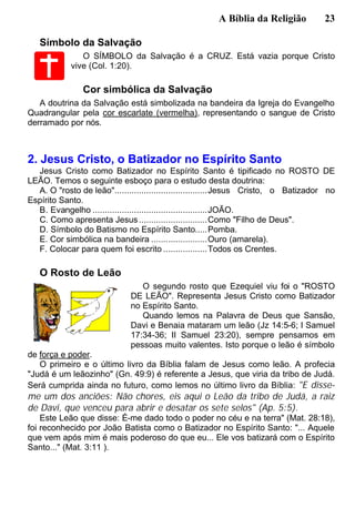 A Bíblia da Religião 23
Símbolo da Salvação
O SÍMBOLO da Salvação é a CRUZ. Está vazia porque Cristo
vive (Col. 1:20).
Cor simbólica da Salvação
A doutrina da Salvação está simbolizada na bandeira da Igreja do Evangelho
Quadrangular pela cor escarlate (vermelha), representando o sangue de Cristo
derramado por nós.
2. Jesus Cristo, o Batizador no Espírito Santo
Jesus Cristo como Batizador no Espírito Santo é tipificado no ROSTO DE
LEÃO. Temos o seguinte esboço para o estudo desta doutrina:
A. O "rosto de leão"......................................Jesus Cristo, o Batizador no
Espírito Santo.
B. Evangelho ...............................................JOÃO.
C. Como apresenta Jesus............................Como "Filho de Deus".
D. Símbolo do Batismo no Espírito Santo.....Pomba.
E. Cor simbólica na bandeira .......................Ouro (amarela).
F. Colocar para quem foi escrito ..................Todos os Crentes.
O Rosto de Leão
O segundo rosto que Ezequiel viu foi o "ROSTO
DE LEÃO". Representa Jesus Cristo como Batizador
no Espírito Santo.
Quando lemos na Palavra de Deus que Sansão,
Davi e Benaia mataram um leão (Jz 14:5-6; I Samuel
17:34-36; II Samuel 23:20), sempre pensamos em
pessoas muito valentes. Isto porque o leão é símbolo
de força e poder.
O primeiro e o último livro da Bíblia falam de Jesus como leão. A profecia
"Judá é um leãozinho" (Gn. 49:9) é referente a Jesus, que viria da tribo de Judá.
Será cumprida ainda no futuro, como lemos no último livro da Bíblia: "E disse-
me um dos anciões: Não chores, eis aqui o Leão da tribo de Judá, a raiz
de Davi, que venceu para abrir e desatar os sete selos" (Ap. 5:5).
Este Leão que disse: É-me dado todo o poder no céu e na terra" (Mat. 28:18),
foi reconhecido por João Batista como o Batizador no Espírito Santo: "... Aquele
que vem após mim é mais poderoso do que eu... Ele vos batizará com o Espírito
Santo..." (Mat. 3:11 ).
 