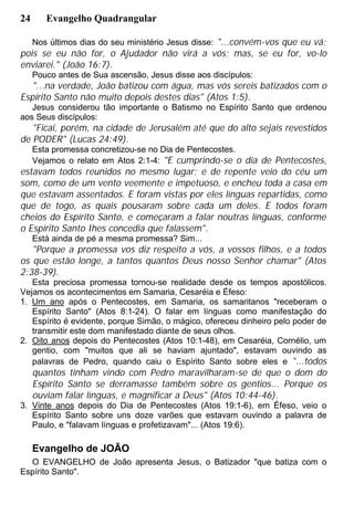 24 Evangelho Quadrangular
Nos últimos dias do seu ministério Jesus disse: "...convém-vos que eu vá;
pois se eu não for, o Ajudador não virá a vós; mas, se eu for, vo-lo
enviarei." (João 16:7).
Pouco antes de Sua ascensão, Jesus disse aos discípulos:
"...na verdade, João batizou com água, mas vós sereis batizados com o
Espírito Santo não muito depois destes dias" (Atos 1:5).
Jesus considerou tão importante o Batismo no Espírito Santo que ordenou
aos Seus discípulos:
"Ficai, porém, na cidade de Jerusalém até que do alto sejais revestidos
de PODER" (Lucas 24:49).
Esta promessa concretizou-se no Dia de Pentecostes.
Vejamos o relato em Atos 2:1-4: "E cumprindo-se o dia de Pentecostes,
estavam todos reunidos no mesmo lugar; e de repente veio do céu um
som, como de um vento veemente e impetuoso, e encheu toda a casa em
que estavam assentados. E foram vistas por eles línguas repartidas, como
que de togo, as quais pousaram sobre cada um deles. E todos foram
cheios do Espírito Santo, e começaram a falar noutras línguas, conforme
o Espírito Santo Ihes concedia que falassem".
Está ainda de pé a mesma promessa? Sim...
"Porque a promessa vos diz respeito a vós, a vossos filhos, e a todos
os que estão longe, a tantos quantos Deus nosso Senhor chamar" (Atos
2:38-39).
Esta preciosa promessa tornou-se realidade desde os tempos apostólicos.
Vejamos os acontecimentos em Samaria, Cesaréia e Éfeso:
1. Um ano após o Pentecostes, em Samaria, os samaritanos "receberam o
Espírito Santo" (Atos 8:1-24). O falar em línguas como manifestação do
Espírito é evidente, porque Simão, o mágico, ofereceu dinheiro pelo poder de
transmitir este dom manifestado diante de seus olhos.
2. Oito anos depois do Pentecostes (Atos 10:1-48), em Cesaréia, Cornélio, um
gentio, com "muitos que ali se haviam ajuntado", estavam ouvindo as
palavras de Pedro, quando caiu o Espírito Santo sobre eles e "...todos
quantos tinham vindo com Pedro maravilharam-se de que o dom do
Espírito Santo se derramasse também sobre os gentios... Porque os
ouviam falar línguas, e magnificar a Deus" (Atos 10:44-46).
3. Vinte anos depois do Dia de Pentecostes (Atos 19:1-6), em Éfeso, veio o
Espírito Santo sobre uns doze varões que estavam ouvindo a palavra de
Paulo, e "falavam línguas e profetizavam"... (Atos 19:6).
Evangelho de JOÃO
O EVANGELHO de João apresenta Jesus, o Batizador "que batiza com o
Espírito Santo".
 