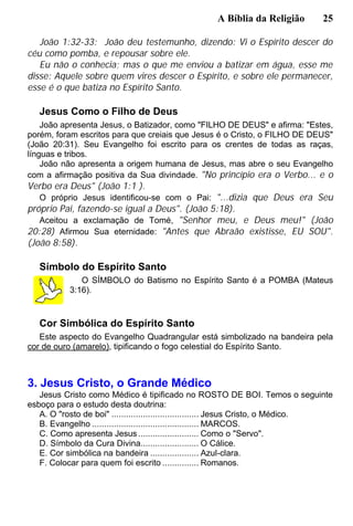 A Bíblia da Religião 25
João 1:32-33: João deu testemunho, dizendo: Vi o Espírito descer do
céu como pomba, e repousar sobre ele.
Eu não o conhecia; mas o que me enviou a batizar em água, esse me
disse: Aquele sobre quem vires descer o Espírito, e sobre ele permanecer,
esse é o que batiza no Espírito Santo.
Jesus Como o Filho de Deus
João apresenta Jesus, o Batizador, como "FILHO DE DEUS" e afirma: "Estes,
porém, foram escritos para que creiais que Jesus é o Cristo, o FILHO DE DEUS"
(João 20:31). Seu Evangelho foi escrito para os crentes de todas as raças,
línguas e tribos.
João não apresenta a origem humana de Jesus, mas abre o seu Evangelho
com a afirmação positiva da Sua divindade. "No princípio era o Verbo... e o
Verbo era Deus" (João 1:1 ).
O próprio Jesus identificou-se com o Pai: "...dizia que Deus era Seu
próprio Pai, fazendo-se igual a Deus". (João 5:18).
Aceitou a exclamação de Tomé, "Senhor meu, e Deus meu!" (João
20:28) Afirmou Sua eternidade: "Antes que Abraão existisse, EU SOU".
(João 8:58).
Símbolo do Espírito Santo
O SÍMBOLO do Batismo no Espírito Santo é a POMBA (Mateus
3:16).
Cor Simbólica do Espírito Santo
Este aspecto do Evangelho Quadrangular está simbolizado na bandeira pela
cor de ouro (amarelo), tipificando o fogo celestial do Espírito Santo.
3. Jesus Cristo, o Grande Médico
Jesus Cristo como Médico é tipificado no ROSTO DE BOI. Temos o seguinte
esboço para o estudo desta doutrina:
A. O "rosto de boi" .................................... Jesus Cristo, o Médico.
B. Evangelho ............................................ MARCOS.
C. Como apresenta Jesus......................... Como o "Servo".
D. Símbolo da Cura Divina........................ O Cálice.
E. Cor simbólica na bandeira .................... Azul-clara.
F. Colocar para quem foi escrito ............... Romanos.
 
