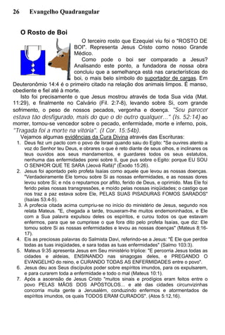 26 Evangelho Quadrangular
O Rosto de Boi
O terceiro rosto que Ezequiel viu foi o "ROSTO DE
BOI". Representa Jesus Cristo como nosso Grande
Médico.
Como pode o boi ser comparado a Jesus?
Analisando este ponto, a fundadora de nossa obra
concluiu que a semelhança está nas características do
boi, o mais belo símbolo do suportador de cargas. Em
Deuteronômio 14:4 é o primeiro citado na relação dos animais limpos. É manso,
obediente e fiel até à morte.
Isto foi precisamente o que Jesus mostrou através de toda Sua vida (Mat.
11:29), e finalmente no Calvário (Fil. 2:7-8), levando sobre Si, com grande
sofrimento, o peso de nossos pecados, vergonha e doença. "Seu parecer
estava tão desfigurado, mais do que o de outro qualquer..." (Is. 52:14) ao
morrer, tornou-se vencedor sobre o pecado, enfermidade, morte e inferno, pois,
"Tragada foi a morte na vitória". (I Cor. 15:54b).
Vejamos algumas evidências da Cura Divina através das Escrituras:
1. Deus fez um pacto com o povo de Israel quando saiu do Egito: "Se ouvires atento a
voz do Senhor teu Deus, e obrares o que é reto diante de seus olhos, e inclinares os
teus ouvidos aos seus mandamentos, e guardares todos os seus estatutos,
nenhuma das enfermidades porei sobre ti, que pus sobre o Egito: porque EU SOU
O SENHOR QUE TE SARA (Jeová Rafá)" (Êxodo 15:26).
2. Jesus foi apontado pelo profeta Isaías como aquele que levou as nossas doenças.
"Verdadeiramente Ele tomou sobre Si as nossas enfermidades, e as nossas dores
levou sobre Si; e nós o reputamos por aflito, ferido de Deus, e oprimido. Mas Ele foi
ferido pelas nossas transgressões, e moído pelas nossas iniqüidades; o castigo que
nos traz a paz estava sobre Ele, PELAS SUAS PISADURAS FOMOS SARADOS"
(Isaías 53:4-5).
3. A profecia citada acima cumpriu-se no início do ministério de Jesus, segundo nos
relata Mateus. "E, chegada a tarde, trouxeram-lhe muitos endemoninhados, e Ele
com a Sua palavra expulsou deles os espíritos, e curou todos os que estavam
enfermos, para que se cumprisse o que fora dito pelo profeta Isaías, que diz: Ele
tomou sobre Si as nossas enfermidades e levou as nossas doenças" (Mateus 8:16-
17).
4. Eis as preciosas palavras do Salmista Davi, referindo-se a Jesus: "É Ele que perdoa
todas as tuas iniqüidades, e sara todas as tuas enfermidades" (Salmo 103:3).
5. Mateus 9:35 apresenta Jesus em Seu ministério tríplice: "E percorria Jesus todas as
cidades e aldeias, ENSINANDO nas sinagogas deles, e PREGANDO O
EVANGELHO do reino, e CURANDO TODAS AS ENFERMIDADES entre o povo".
6. Jesus deu aos Seus discípulos poder sobre espíritos imundos, para os expulsarem,
e para curarem toda a enfermidade e todo o mal (Mateus 10:1).
7. Após a ascensão de Jesus Cristo "muitos sinais e prodígios eram feitos entre o
povo PELAS MÃOS DOS APÓSTOLOS... e até das cidades circunvizinhas
concorria muita gente a Jerusalém, conduzindo enfermos e atormentados de
espíritos imundos, os quais TODOS ERAM CURADOS". (Atos 5:12,16).
 