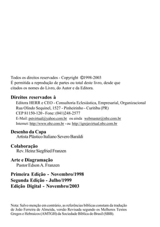 Primeira Edição - Novembro/1998
Segunda Edição - Julho/1999
Nota: Salvo menção em contrário, as referências bíblicas constam da tradução
de João Ferreira de Almeida, versão Revisada segundo os Melhores Textos
Gregos e Hebraicos (AMTGH) da Sociedade Bíblica do Brasil (SBB).
Editora HERR e CEO - Consultoria Eclesiástica, Empresarial, Organizacional
Rua Olindo Sequinel, 1527 - Pinheirinho - Curitiba (PR)
CEP 81150-120 - Fone: (041)248-2577
E-Mail: pstvirtual@yahoo.com.br ou ainda webmaster@nbz.com.br
Internet: http://www.nbz.com.br - ou http://igrejavirtual.nbz.com.br
Direitos reservados à
Todos os direitos reservados - Copyright 1998-2003
É permitida a reprodução de partes ou total deste livro, desde que
citados os nomes do Livro, do Autor e da Editora.
©
Rev.HeinzSiegfriedFranzen
Colaboração
PastorEdsonA.Franzen
Arte e Diagramação
Edição Digital - Novembro/2003
Artista Plástico Italiano Severo Baraldi
Desenho da Capa
 
