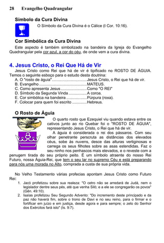 28 Evangelho Quadrangular
Símbolo da Cura Divina
O Símbolo da Cura Divina é o Cálice (I Cor. 10:16).
Cor Simbólica da Cura Divina
Este aspecto é também simbolizado na bandeira da Igreja do Evangelho
Quadrangular pela cor azul, a cor do céu, de onde vem a cura divina.
4. Jesus Cristo, o Rei Que Há de Vir
Jesus Cristo como Rei que há de vir é tipificado no ROSTO DE ÁGUIA.
Temos o seguinte esboço para o estudo desta doutrina:
A. O "rosto de águia"...............................Jesus Cristo, o Rei que há de vir.
B. Evangelho ..........................................MATEUS.
C. Como apresenta Jesus.......................Como "O REI"
D. Símbolo da Segunda Vinda ................A coroa.
E. Cor simbólica na bandeira ..................Púrpura (roxa).
F. Colocar para quem foi escrito .............Hebreus.
O Rosto de Águia
O quarto rosto que Ezequiel viu quando estava entre os
cativos junto ao rio Quebar foi o "ROSTO DE ÁGUIA",
representando Jesus Cristo, o Rei que há de vir.
A águia é considerada o rei dos pássaros. Com seu
olhar penetrante perscruta as distâncias dos elevados
céus, sobe às nuvens, desce das alturas vertiginosas e
carrega os seus filhotes sobre as asas estendidas. Faz o
seu ninho nos penhascos mais elevados, e o reveste com a
penugem tirada do seu próprio peito. É um símbolo atraente do nosso Rei
Futuro, nossa Águia-Rei, que tem o seu lar no supremo Céu e está preparando
para nós uma morada no Alto, comprada a custa de sua própria vida.
No Velho Testamento várias profecias apontam Jesus Cristo como Futuro
Rei:
1. Jacó profetizou sobre sua realeza: "O cetro não se arredará de Judá, nem o
legislador dentre seus pés, até que venha Siló; e a ele se congregarão os povos"
(Gên. 49:10).
2. Isaías profetizou Seu Segundo Advento: "Do incremento deste principado e da
paz não haverá fim, sobre o trono de Davi e no seu reino, para o firmar e o
fortificar em juízo e em justiça, desde agora e para sempre; o zelo do Senhor
dos Exércitos fará isto" (Is. 9:7).
 