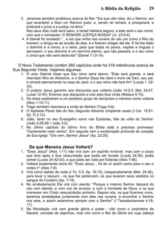 A Bíblia da Religião 29
3. Jeremias também profetizou acerca do Rei: "Eis que vêm dias, diz o Senhor, em
que levantarei a Davi um Renovo justo; e, sendo rei reinará, e prosperará, e
praticará o juízo e a justiça na terra.”
Nos seus dias Judá será salvo, e Israel habitará seguro; e este será o seu nome,
com que o nomearão: O SENHOR JUSTIÇA NOSSA" (Jr. 23:5-6).
4. A Daniel foi revelado:"... e eis que vinha nas nuvens do céu um como o filho do
homem; e dirigiu-se ao ancião de dias, e o fizeram chegar até ele. E foi-lhe dado
o domínio e a honra, e o reino, para que todos os povos, nações e línguas o
servissem; o seu domínio é um domínio eterno, que não passará, e o seu reino
o único que não será destruído" (Daniel 7:13-14).
O Novo Testamento contém 260 capítulos onde há 318 referências acerca de
Sua Segunda Vinda. Vejamos algumas:
1. O anjo Gabriel disse que Seu reino seria eterno: "Este será grande, e será
chamado filho do Altíssimo, e o Senhor Deus lhe dará o trono de Davi, seu pai,
e reinará eternamente na casa de Jacó, e o seu reino não terá fim" (Lucas 1 :32-
33).
2. O próprio Jesus garantiu aos discípulos que voltaria (João 14:2-3, Mat. 24:27;
Lucas 12:40). Ensinou aos discípulos a orar pela Sua vinda (Mateus 6:10).
3. Os anjos explicaram a um perplexo grupo de discípulos a maneira como voltaria
(Atos 1:10-11).
4. Tiago também menciona a vinda do Senhor (Tiago 5:8).
5. O Apóstolo Paulo fala do Seu Segundo Advento cinqüenta vezes (I Cor. 15:51-
52; Tt 2:13).
6. João, tanto no seu Evangelho como nas Epístolas, fala da volta do Senhor:
(João 5:28-29; I João 3:2).
7. No último capítulo do último livro da Bíblia está a preciosa promessa:
"Certamente cedo venho". Em seguida vem a exclamação profunda do coração
de Sua igreja: "Ora vem, Senhor Jesus" (Ap. 22:20).
De que Maneira Jesus Voltará?
1. "Esse Jesus" (Atos 1:11) não virá com um espírito invisível, mas com o corpo
que teve após a Sua ressurreição que podia ser tocado (Lucas 24:39), podia
comer (Lucas 24:42-43), e que pode ser visto por Estevão (Atos 7:56).
2. Voltará exatamente como foi: "Esse Jesus... há de vir assim como para o céu o
vistes ir" (Atos 1:9).
3. Virá como ladrão de noite (I Ts. 5:2; Ap. 16:15), inesperadamente (Mat. 24:36),
para levar o tesouro - os que lhe pertencem, os que lavaram seus vestidos no
sangue do Cordeiro (Ap. 7:14).
4. No arrebatamento Ele virá com alarido: "Porque o mesmo Senhor descerá do
céu com alarido, e com voz de arcanjo, e com a trombeta de Deus; e os que
morreram em Cristo ressuscitarão primeiro. Depois nós, os que ficarmos vivos,
seremos arrebatados juntamente com eles nas nuvens, a encontrar o Senhor
nos ares, e assim estaremos sempre com o Senhor" (I Tessalonicenses 4:16-
17).
5. Na Revelação virá com grande glória e poder - não como o carpinteiro de
Nazaré, coroado de espinhos, mas virá como o Rei da Glória em cuja cabeça
 