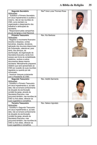 A Bíblia da Religião 35
Segundo Secretário
Atribuições:
- Substituir o Primeiro Secretário
em seus impedimentos e auxiliar o
mesmo, não só nas reuniões do
CND, como também na
organização e desempenho dos
trabalhos e atribuições da
secretaria.
- Responsável pelas campanhas
anuais da Igreja a nivel Nacional.
Rev
a
Vera Luísa Thomazi Rosa
Primeiro Tesoureiro
Atribuições:
- Registrar o movimento financeiro
(receita e despesa), contas
bancárias, doações, donativos,
aplicação dos recursos disponíveis
da Corporação, valendo-se, para
tanto, dos serviços, da
escrituração, da organização da
Secretária Executiva, tendo livre
acesso aos livros da contabilidade,
relatórios, recibos e outros
documentos dessa mesma
secretaria. Mensalmente preparará
relatório que será apresentado ao
CND por ocasião de suas reuniões
regulares ou quando por ele
convocado.
- Asssinar cheques juntamente
com o Presidente do CND.
Rev. Rui Barbosa
Segundo Tesoureiro
Atribuições:
- Substituir o Primeiro Tesoureiro
em seus impedimentos e, ao lado
dela, não só tomará conhecimento
da situação da escrituração
contábil da igreja, através da
Secretaria Executiva, mas
procurará também, nas reuniões do
CND ou fora delas, oferecer as
suas sugestões e conselhos.
Rev. Adolfo Sarmento
Terceiro Tesoureiro
Atribuições:
- Substituir o Segundo Tesoureiro
em seus impedimentos e, ao lado
dela, não só tomará conhecimento
da situação da escrituração
contábil da igreja, através da
Secretaria Executiva, mas
procurará também, nas reuniões do
CND ou fora delas, oferecer as
suas sugestões e conselhos.
Rev. Nelson Agnoleto
 
