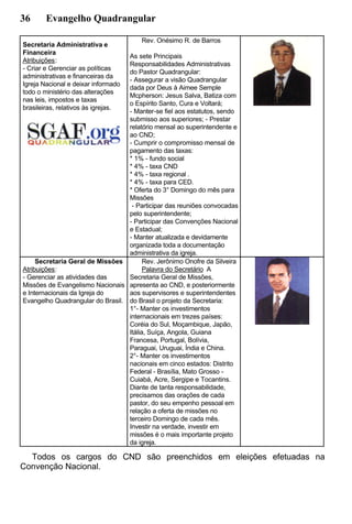 36 Evangelho Quadrangular
Secretaria Administrativa e
Financeira
Atribuições:
- Criar e Gerenciar as políticas
administrativas e financeiras da
Igreja Nacional e deixar informado
todo o ministério das alterações
nas leis, impostos e taxas
brasileiras, relativos às igrejas.
Rev. Onésimo R. de Barros
As sete Principais
Responsabilidades Administrativas
do Pastor Quadrangular:
- Assegurar a visão Quadrangular
dada por Deus à Aimee Semple
Mcpherson: Jesus Salva, Batiza com
o Espírito Santo, Cura e Voltará;
- Manter-se fiel aos estatutos, sendo
submisso aos superiores; - Prestar
relatório mensal ao superintendente e
ao CND;
- Cumprir o compromisso mensal de
pagamento das taxas:
* 1% - fundo social
* 4% - taxa CND
* 4% - taxa regional .
* 4% - taxa para CED.
* Oferta do 3° Domingo do mês para
Missões
- Participar das reuniões convocadas
pelo superintendente;
- Participar das Convenções Nacional
e Estadual;
- Manter atualizada e devidamente
organizada toda a documentação
administrativa da igreja.
Secretaria Geral de Missões
Atribuições:
- Gerenciar as atividades das
Missões de Evangelismo Nacionais
e Internacionais da Igreja do
Evangelho Quadrangular do Brasil.
Rev. Jerônimo Onofre da Silveira
Palavra do Secretário A
Secretaria Geral de Missões,
apresenta ao CND, e posteriormente
aos supervisores e superintendentes
do Brasil o projeto da Secretaria:
1°- Manter os investimentos
internacionais em trezes países:
Coréia do Sul, Moçambique, Japão,
Itália, Suíça, Angola, Guiana
Francesa, Portugal, Bolívia,
Paraguai, Uruguai, Índia e China.
2°- Manter os investimentos
nacionais em cinco estados: Distrito
Federal - Brasília, Mato Grosso -
Cuiabá, Acre, Sergipe e Tocantins.
Diante de tanta responsabilidade,
precisamos das orações de cada
pastor, do seu empenho pessoal em
relação a oferta de missões no
terceiro Domingo de cada mês.
Investir na verdade, investir em
missões é o mais importante projeto
da igreja.
Todos os cargos do CND são preenchidos em eleições efetuadas na
Convenção Nacional.
 