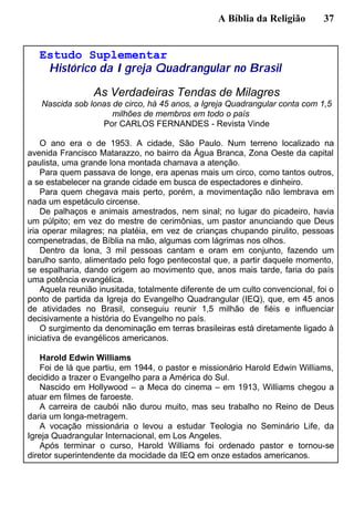 A Bíblia da Religião 37
Estudo Suplementar
Histórico da Igreja Quadrangular no Brasil
As Verdadeiras Tendas de Milagres
Nascida sob lonas de circo, há 45 anos, a Igreja Quadrangular conta com 1,5
milhões de membros em todo o país
Por CARLOS FERNANDES - Revista Vinde
O ano era o de 1953. A cidade, São Paulo. Num terreno localizado na
avenida Francisco Matarazzo, no bairro da Água Branca, Zona Oeste da capital
paulista, uma grande lona montada chamava a atenção.
Para quem passava de longe, era apenas mais um circo, como tantos outros,
a se estabelecer na grande cidade em busca de espectadores e dinheiro.
Para quem chegava mais perto, porém, a movimentação não lembrava em
nada um espetáculo circense.
De palhaços e animais amestrados, nem sinal; no lugar do picadeiro, havia
um púlpito; em vez do mestre de cerimônias, um pastor anunciando que Deus
iria operar milagres; na platéia, em vez de crianças chupando pirulito, pessoas
compenetradas, de Bíblia na mão, algumas com lágrimas nos olhos.
Dentro da lona, 3 mil pessoas cantam e oram em conjunto, fazendo um
barulho santo, alimentado pelo fogo pentecostal que, a partir daquele momento,
se espalharia, dando origem ao movimento que, anos mais tarde, faria do país
uma potência evangélica.
Aquela reunião inusitada, totalmente diferente de um culto convencional, foi o
ponto de partida da Igreja do Evangelho Quadrangular (IEQ), que, em 45 anos
de atividades no Brasil, conseguiu reunir 1,5 milhão de fiéis e influenciar
decisivamente a história do Evangelho no país.
O surgimento da denominação em terras brasileiras está diretamente ligado à
iniciativa de evangélicos americanos.
Harold Edwin Williams
Foi de lá que partiu, em 1944, o pastor e missionário Harold Edwin Williams,
decidido a trazer o Evangelho para a América do Sul.
Nascido em Hollywood – a Meca do cinema – em 1913, Williams chegou a
atuar em filmes de faroeste.
A carreira de caubói não durou muito, mas seu trabalho no Reino de Deus
daria um longa-metragem.
A vocação missionária o levou a estudar Teologia no Seminário Life, da
Igreja Quadrangular Internacional, em Los Angeles.
Após terminar o curso, Harold Williams foi ordenado pastor e tornou-se
diretor superintendente da mocidade da IEQ em onze estados americanos.
 