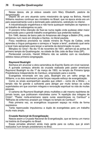 38 Evangelho Quadrangular
Nessa época, ele já estava casado com Mary Elisabeth, pastora da
denominação.
Depois de um ano atuando como missionário da igreja na Bolívia, Harold
Williams resolveu continuar seu ministério no Brasil, que na época ainda era um
país essencialmente rural e dominado pelo catolicismo, sobretudo no interior.
A industrialização engatinhava e não havia quaisquer restrições ao ingresso e
ao trabalho de estrangeiros no país.
O pioneiro tinha intenção de fixar-se numa região onde pudesse obter maior
repercussão para o grande trabalho evangelístico que pretendia realizar.
Em 1946, desceu de barco pelo rio Amazonas até chegar a Belém (PA), onde
embarcou num navio em direção a Santos, no litoral paulista.
Fixou residência provisória na cidade mineira de Poços de Caldas, onde
aprendeu a língua portuguesa e começou a "espiar a terra", avaliando qual seria
o local mais apropriado para lançar a semente da denominação no país.
Bênçãos no 'circo'– No dia 15 de novembro de 1951, abriram-se as portas do
primeiro templo da Quadrangular, na cidade de São João de Boa Vista (SP).
Pentecostal convicto, Harold Williams não se satisfez com os resultados
obtidos nessa primeira congregação.
Raymond Boatright
Sonhava em anunciar a obra carismática do Espírito Santo em nível nacional.
A guinada começou através da cruzada realizada pelo pastor americano
Raymond Boatright no dia 1º de março de 1953, no templo da Primeira Igreja
Presbiteriana Independente do Cambuci, emprestado para o evento.
Evangelista renomado em seu país, Boatright era um velho amigo de
Williams, e os dois resolveram juntar forças naquele esforço de evangelização.
Como os sinais acompanham aqueles que crêem – como diz a Bíblia –, o
templo não foi grande o suficiente para abrigar por muito tempo os cultos
superlotados em que ocorriam milagres e renovação espiritual na vida de muitas
pessoas.
O carisma de Raymond Boatrigth atraiu multidões e até mesmo repórteres de
jornais locais, que publicaram manchetes como "A repetição dos milagres de
Cristo", "Pastor norte-americano opera curas assombrosas no Cambuci" e
"Milhares de enfermos anseiam por milagre no templo do Cambuci".
Pela primeira vez, os evangélicos ocupavam espaço na mídia de forma
expressiva.
Tanta repercussão impulsionou a dupla de evangelistas para um trabalho
muito mais amplo.
Cruzada Nacional de Evangelização
Nascia assim a Cruzada Nacional de Evangelização, que se tornou um marco
na história do Evangelho no Brasil.
Essas jornadas atraíram ainda mais gente para os cultos, que já eram
realizados num templo presbiteriano no Braz.
 