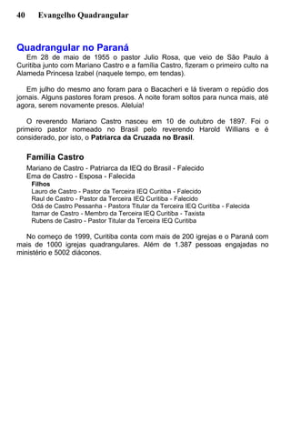 40 Evangelho Quadrangular
Quadrangular no Paraná
Em 28 de maio de 1955 o pastor Julio Rosa, que veio de São Paulo à
Curitiba junto com Mariano Castro e a família Castro, fizeram o primeiro culto na
Alameda Princesa Izabel (naquele tempo, em tendas).
Em julho do mesmo ano foram para o Bacacheri e lá tiveram o repúdio dos
jornais. Alguns pastores foram presos. À noite foram soltos para nunca mais, até
agora, serem novamente presos. Aleluia!
O reverendo Mariano Castro nasceu em 10 de outubro de 1897. Foi o
primeiro pastor nomeado no Brasil pelo reverendo Harold Willians e é
considerado, por isto, o Patriarca da Cruzada no Brasil.
Família Castro
Mariano de Castro - Patriarca da IEQ do Brasil - Falecido
Ema de Castro - Esposa - Falecida
Filhos
Lauro de Castro - Pastor da Terceira IEQ Curitiba - Falecido
Raul de Castro - Pastor da Terceira IEQ Curitiba - Falecido
Odá de Castro Pessanha - Pastora Titular da Terceira IEQ Curitiba - Falecida
Itamar de Castro - Membro da Terceira IEQ Curitiba - Taxista
Rubens de Castro - Pastor Titular da Terceira IEQ Curitiba
No começo de 1999, Curitiba conta com mais de 200 igrejas e o Paraná com
mais de 1000 igrejas quadrangulares. Além de 1.387 pessoas engajadas no
ministério e 5002 diáconos.
 