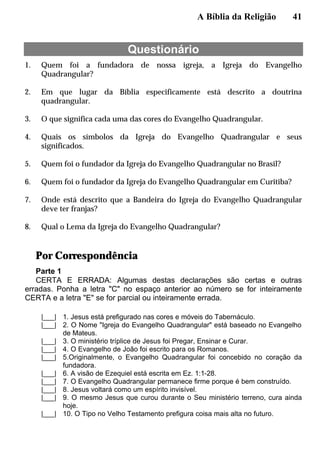 A Bíblia da Religião 41
Questionário
1. Quem foi a fundadora de nossa igreja, a Igreja do Evangelho
Quadrangular?
2. Em que lugar da Bíblia especificamente está descrito a doutrina
quadrangular.
3. O que significa cada uma das cores do Evangelho Quadrangular.
4. Quais os símbolos da Igreja do Evangelho Quadrangular e seus
significados.
5. Quem foi o fundador da Igreja do Evangelho Quadrangular no Brasil?
6. Quem foi o fundador da Igreja do Evangelho Quadrangular em Curitiba?
7. Onde está descrito que a Bandeira do Igreja do Evangelho Quadrangular
deve ter franjas?
8. Qual o Lema da Igreja do Evangelho Quadrangular?
Por Correspondência
Parte 1
CERTA E ERRADA: Algumas destas declarações são certas e outras
erradas. Ponha a letra "C" no espaço anterior ao número se for inteiramente
CERTA e a letra "E" se for parcial ou inteiramente errada.
|___| 1. Jesus está prefigurado nas cores e móveis do Tabernáculo.
|___| 2. O Nome "Igreja do Evangelho Quadrangular" está baseado no Evangelho
de Mateus.
|___| 3. O ministério tríplice de Jesus foi Pregar, Ensinar e Curar.
|___| 4. O Evangelho de João foi escrito para os Romanos.
|___| 5.Originalmente, o Evangelho Quadrangular foi concebido no coração da
fundadora.
|___| 6. A visão de Ezequiel está escrita em Ez. 1:1-28.
|___| 7. O Evangelho Quadrangular permanece firme porque é bem construído.
|___| 8. Jesus voltará como um espírito invisível.
|___| 9. O mesmo Jesus que curou durante o Seu ministério terreno, cura ainda
hoje.
|___| 10. O Tipo no Velho Testamento prefigura coisa mais alta no futuro.
 