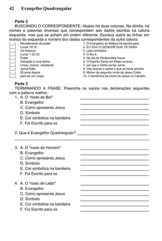 42 Evangelho Quadrangular
Parte 2
BUSCANDO O CORRESPONDENTE: Abaixo há duas colunas. Na direita, há
nomes e palavras diversas que correspondem aos dados escritos na coluna
esquerda, mas que se acham em ordem diferente. Escreva sobre as linhas em
branco da esquerda o número dos dados correspondentes da outra coluna.
|___| Revestimento de poder
|___| Lucas 19:10
|___| Os hebreus
|___| Lucas 1:32-33
|___| Poder
|___| Salvação e cura divina
|___| Limpo, manso, obediente
|___| Jeová Rafa
|___| 20 anos depois
|___| para ter um corpo
1. O Evangelho de Mateus foi escrito para
2. EU SOU O SENHOR QUE TE SARA
3. Leão simboliza
4. O Boi é
5. No dia do Pentecostes houve
6. O Espírito Santo em Éfeso ocorreu
7. por que o Verbo se fez carne
8. Veio buscar e salvar o que se havia perdido
9. Motivo da segunda vinda de Jesus Cristo
10. 2 benefícios da morte de Jesus no Calvário
Parte 3
TERMINANDO A FRASE: Preencha os vazios nas declarações seguintes
com a palavra melhor.
1. A. O "rosto de Boi" ________________________________
B. Evangelho ________________________________
C. Como apresenta Jesus ________________________________
D. Símbolo ________________________________
E. Cor simbólica na bandeira ________________________________
F. Foi Escrito para os ________________________________
2. Que é Evangelho Quadrangular? _________________________________
_______________________________________________________________
3. A. O "rosto de Homem" ________________________________
B. Evangelho ________________________________
C. Como apresenta Jesus ________________________________
D. Símbolo ________________________________
E. Cor simbólica na bandeira ________________________________
F. Foi Escrito para os ________________________________
4. A. O "rosto de Leão" ________________________________
B. Evangelho ________________________________
C. Como apresenta Jesus ________________________________
D. Símbolo ________________________________
E. Cor simbólica na bandeira ________________________________
F. Foi Escrito para os ________________________________
 