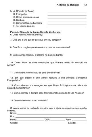 A Bíblia da Religião 43
5. A. O "rosto de Águia" ________________________________
B. Evangelho ________________________________
C. Como apresenta Jesus ________________________________
D. Símbolo ________________________________
E. Cor simbólica na bandeira ________________________________
F. Foi Escrito para os ________________________________
Parte 4 - Biografia de Aimee Semple Mcpherson
6. Onde nasceu Aimee Kennedy?
7. Qual era a luta que se passava em seu coração?
8. Qual foi a oração que Aimee achou para as suas dúvidas?
9. Como Aimee recebeu o batismo no Espírito Santo?
10. Quais foram as duas convicções que ficaram dentro do coração de
Aimee?
11. Com quem Aimee casou-se pela primeira vez?
12. Em que cidade e ano Aimee realizou a sua primeira Campanha
Evangelística?
13. Como chamou a mensagem em que Aimee foi inspirada na cidade de
0akland, na Califórnia?
14. Como chamou o Templo sede Internacional na cidade de Los Angeles?
15. Quando terminou o seu ministério?
O exame acima foi realizado por mim, sem a ajuda de alguém e sem auxílio
do texto.
Nome: ________________________________________________________
Rua: __________________________________________________________
Bairro: ______________________ CEP: ____________ Fone: ____________
Cidade: _________________________________________Estado: ________
 