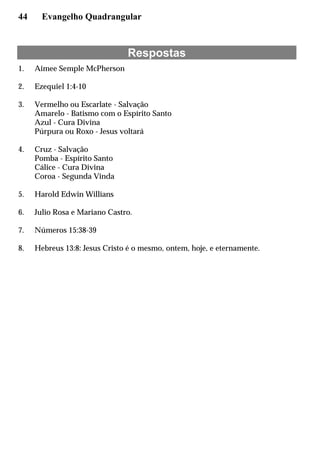 44 Evangelho Quadrangular
Respostas
1. Aimee Semple McPherson
2. Ezequiel 1:4-10
3. Vermelho ou Escarlate - Salvação
Amarelo - Batismo com o Espírito Santo
Azul - Cura Divina
Púrpura ou Roxo - Jesus voltará
4. Cruz - Salvação
Pomba - Espírito Santo
Cálice - Cura Divina
Coroa - Segunda Vinda
5. Harold Edwin Willians
6. Julio Rosa e Mariano Castro.
7. Números 15:38-39
8. Hebreus 13:8: Jesus Cristo é o mesmo, ontem, hoje, e eternamente.
 