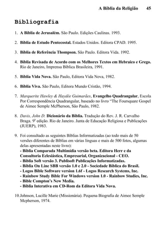 A Bíblia da Religião 45
Bibliografia
1. A Bíblia de Jerusalém. São Paulo. Edições Caulinas. 1993.
2. Bíblia de Estudo Pentecostal. Estados Unidos. Editora CPAD. 1995.
3. Bíblia de Referência Thompson. São Paulo. Editora Vida. 1992.
4. Bíblia Revisada de Acordo com os Melhores Textos em Hebraico e Grego.
Rio de Janeiro, Imprensa Bíblica Brasileira, 1991.
5. Bíblia Vida Nova. São Paulo, Editora Vida Nova, 1982.
6. Bíblia Viva. São Paulo, Editora Mundo Cristão, 1994.
7. Marquerite Hawley & Haydée Guimarães, Evangelho Quadrangular, Escola
Por Correspondência Quadrangular, baseado no livro “The Foursquare Gospel
de Aimee Semple McPherson, São Paulo, 1982.
8. Davis, John D. Dicionário da Bíblia. Tradução do Rev. J. R. Carvalho
Braga. 9a
edição. Rio de Janeiro. Junta de Educação Religiosa e Publicações
(JUERP), 1983.
9. Foi consultado as seguintes Bíblias Informatizadas (ao todo mais de 50
versões diferentes de Bíblias em várias línguas e mais de 500 fotos, algumas
delas apresentadas neste livro):
- Bíblia Comparada Multimídia versão beta. Editora Herr e da
Consultoria Eclesiástica, Empresarial, Organizacional - CEO.
- Bíblia Soft versão 3. Publisoft Publicações Informatizadas.
- Bíblia On Line SBB versão 1.0 e 2.0 - Sociedade Bíblica do Brasil.
- Logos Bible Software version 1.6f - Logos Research Systems, Inc.
- Rainbow Study Bible For Windows version 1.0 - Rainbow Studies, Inc.
- Bible Compton’s New Media.
- Bíblia Interativa em CD-Rom da Editora Vida Nova.
10.Johnson, Lucille Marie (Missionária). Pequena Biografia de Aimee Semple
Mcpherson, 1974.
 