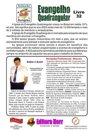 A Igreja do Evangelho Quadrangular cresce no Brasil em média 18 %
ao ano. Isto significa que no ano 2003 serão mais de 12.000 templos e mais
de 2 milhões de membros e simpatizantes.
A Igreja do Evangelho Quadrangular é marcada pelo empenho de seus
membros em anunciar o Evangelho.
A IEQ possui grupos missionários em todo o país, que se reúnem
semanalmente para planejar e executar ações de evangelismo.
As igrejas promovem obras sociais e atuam em benefício das
comunidades, além de realizar programações e eventos de evangelismo e
confraternização. A IEQ patrocina seminários periódicos para sua liderança,
sempre no empenho de capacitar seu povo para o trabalho do Senhor.
Atividades Profissionais - Resumo
- Engenheiro Agrônomo desde 1985, formado pela UFPr.
- Pós Graduado em Informática em 1990 pelo Instituto
SPEI de Curitiba.
- FormadoemTeologiapeloInstitutoTeológicoQuadrangular
de Curitiba (PR) em 1978 e 1982.
- Analista de Sistemas, Programador Sênior, Webmaster
e Webminister da http://igrejavirtual.nbz.com.br.
- Atua na Informática desde 1985. É consultor sênior.
- Como consultor atuou em mais de 35 empresas.
- Pastor Auxiliar em tempo integral desde 1995.
- Especialista em Marketing Empresarial e Político.
- Proprietário da CEO - Consultoria Eclesiástica,
Empresarial, Organizacional, da Editora HERR e da Net
Brazil Soluções de Internet (www.nbz.com.br).
- Presidente do ICEPAR - Instituto Cristão de Ensino e
Pesquisas do Alto Ribeira, AARADO - Associação do Alto
Ribeira de Agricultura Diversificada e Orgânica, AMVE -
Associação de Moradores da Vila Eliane de Cerro Azul,
MAE - Movimento de Ação Ecológica.
- Astrônomo Amador.
- Ex-professor da Faculdade de Plácido e Silva
(Microinformática e Administração de CPD), do Colégio
SPEI (Microinformática e Linguagens de Programação),
de outros colégios e cursos livres, inclusive do SENAC e
do curso de suplência de Informática no colégio
OPET(Banco de dados, Lógica, Fundamentos).
- Ministra cursos Bíblicos e de Informática.
Edson de Almeida e Franzen, nascido em
1960, é casado com Sandra Regina Lacerda
Franzen, pai de Felipe, Ricardo, Heinz
Eduardo e Sara. Edson é pastor auxiliar em
tempo integral desde 1995. Filho do
Reverendo Heinz S. Franzen e da Pastora
Maria José Franzen da igreja do Pinheirinho.
Professor desde 1978. A partir de então
tem dedicado sua vida ao Ensino, acreditando
ser este o caminho da libertação espiritual e
material das pessoas.
Reverendo Edson de
Almeida e Franzen
Comagraçade
Deus tem utilizado
nas Igrejas
suaexperiência
de Professor e
Consultor de
Informática.
Visite nossa página na Internet:
http://igrejavirtual.nbz.com.br
Livro
Sobre o Autor
Cristão
Genuinamente Conhecendo a Verdade
32
Livro
 