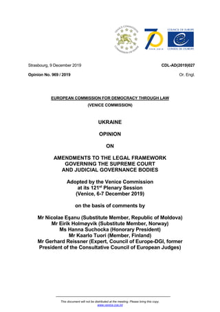 This document will not be distributed at the meeting. Please bring this copy.
www.venice.coe.int
Strasbourg, 9 December 2019
Opinion No. 969 / 2019
CDL-AD(2019)027
Or. Engl.
EUROPEAN COMMISSION FOR DEMOCRACY THROUGH LAW
(VENICE COMMISSION)
UKRAINE
OPINION
ON
AMENDMENTS TO THE LEGAL FRAMEWORK
GOVERNING THE SUPREME COURT
AND JUDICIAL GOVERNANCE BODIES
Adopted by the Venice Commission
at its 121st
Plenary Session
(Venice, 6-7 December 2019)
on the basis of comments by
Mr Nicolae Eşanu (Substitute Member, Republic of Moldova)
Mr Eirik Holmøyvik (Substitute Member, Norway)
Ms Hanna Suchocka (Honorary President)
Mr Kaarlo Tuori (Member, Finland)
Mr Gerhard Reissner (Expert, Council of Europe-DGI, former
President of the Consultative Council of European Judges)
 