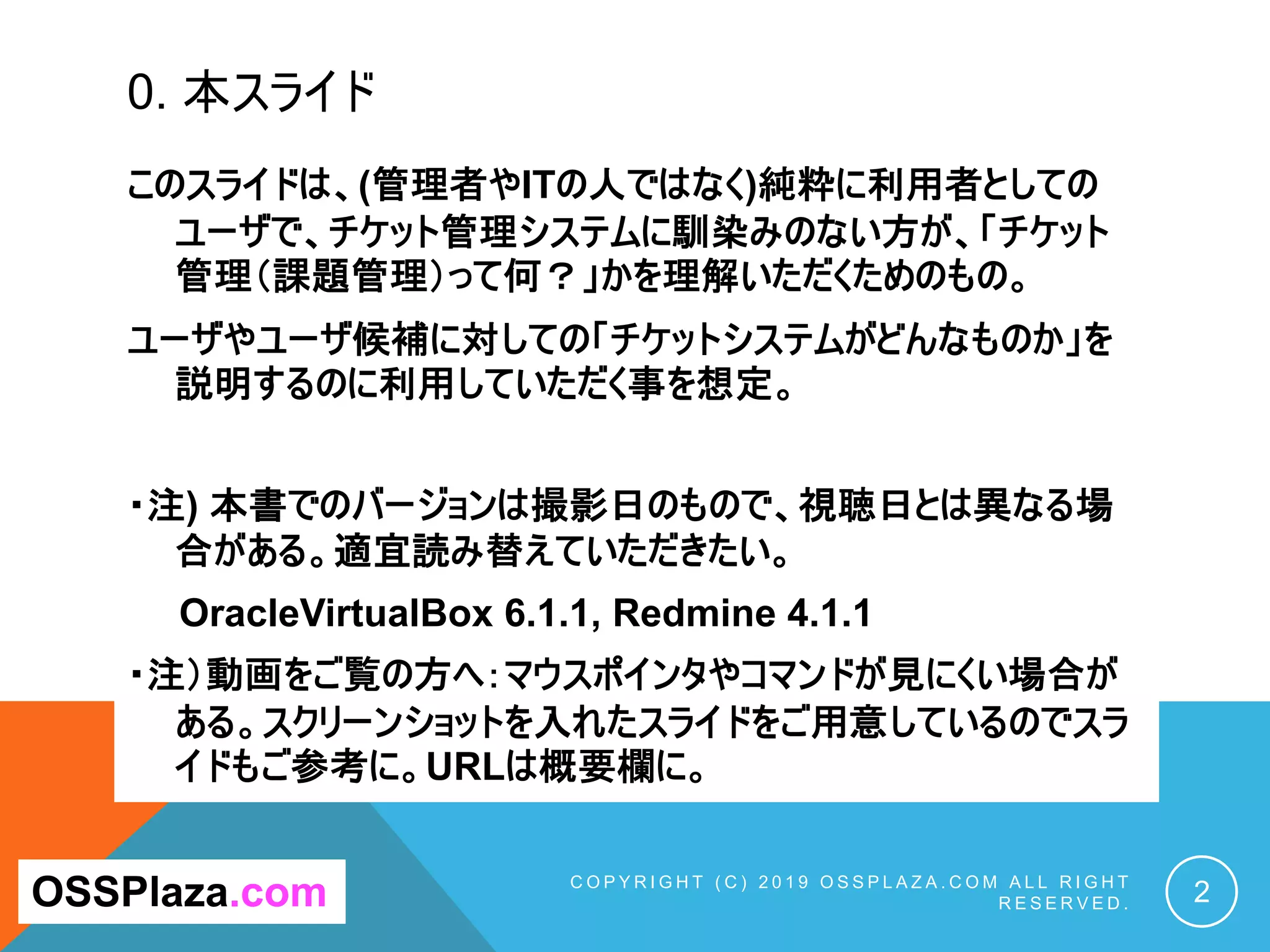 0. 本スライド
このスライドは、(管理者やITの人ではなく)純粋に利用者としての
ユーザで、チケット管理システムに馴染みのない方が、「チケット
管理（課題管理）って何？」かを理解いただくためのもの。
ユーザやユーザ候補に対しての「チケットシステムがどんなものか」を
説明するのに利用していただく事を想定。
・注) 本書でのバージョンは撮影日のもので、視聴日とは異なる場
合がある。適宜読み替えていただきたい。
OracleVirtualBox 6.1.1, Redmine 4.1.1
・注）動画をご覧の方へ：マウスポインタやコマンドが見にくい場合が
ある。スクリーンショットを入れたスライドをご用意しているのでスラ
イドもご参考に。URLは概要欄に。
C O P Y R I G H T ( C ) 2 0 1 9 O S S P L A Z A . C O M A L L R I G H T
R E S E R V E D . 2
OSSPlaza.com
 