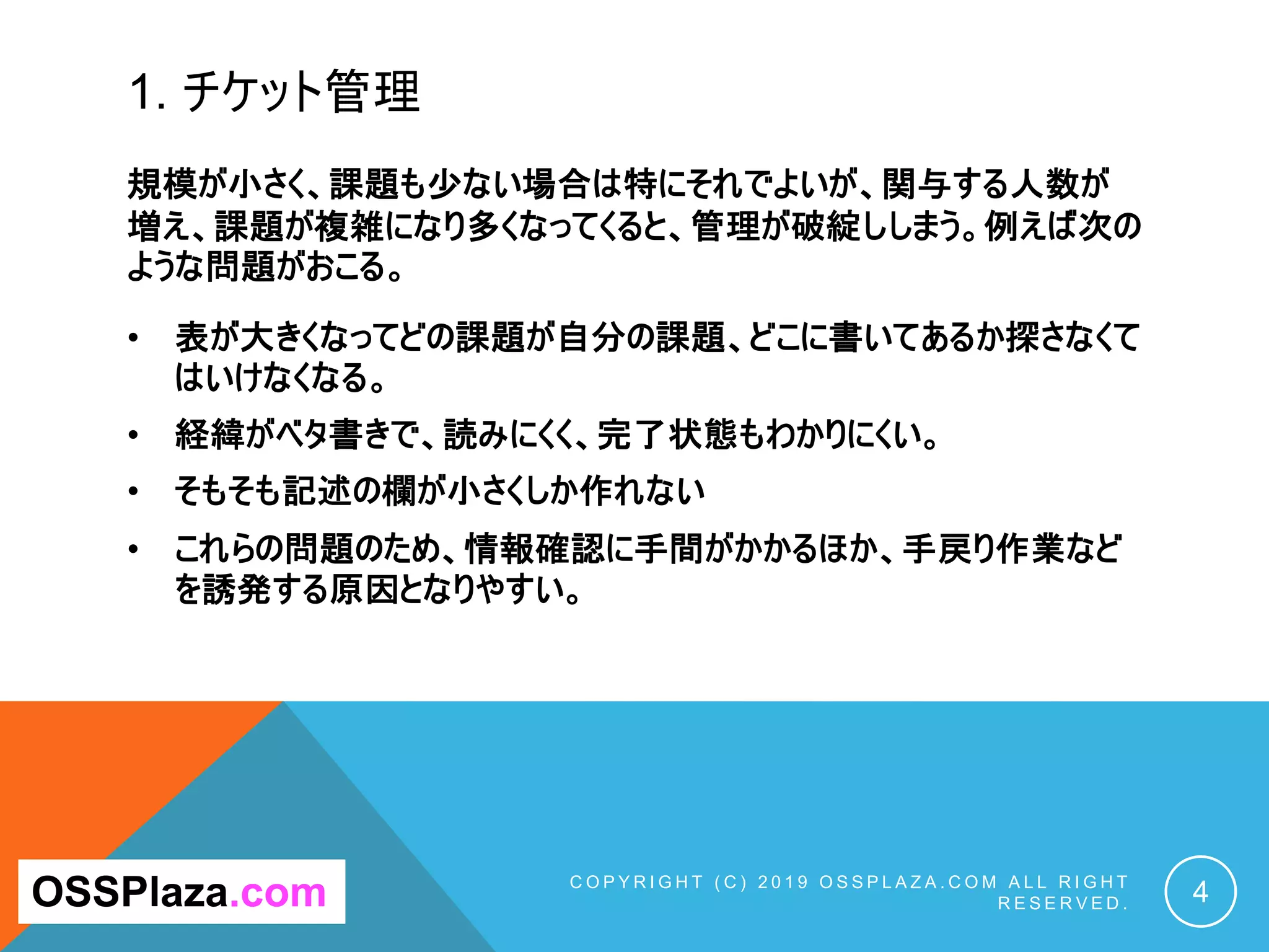 1. チケット管理
C O P Y R I G H T ( C ) 2 0 1 9 O S S P L A Z A . C O M A L L R I G H T
R E S E R V E D . 4
OSSPlaza.com
規模が小さく、課題も少ない場合は特にそれでよいが、関与する人数が
増え、課題が複雑になり多くなってくると、管理が破綻ししまう。例えば次の
ような問題がおこる。
• 表が大きくなってどの課題が自分の課題、どこに書いてあるか探さなくて
はいけなくなる。
• 経緯がベタ書きで、読みにくく、完了状態もわかりにくい。
• そもそも記述の欄が小さくしか作れない
• これらの問題のため、情報確認に手間がかかるほか、手戻り作業など
を誘発する原因となりやすい。
 