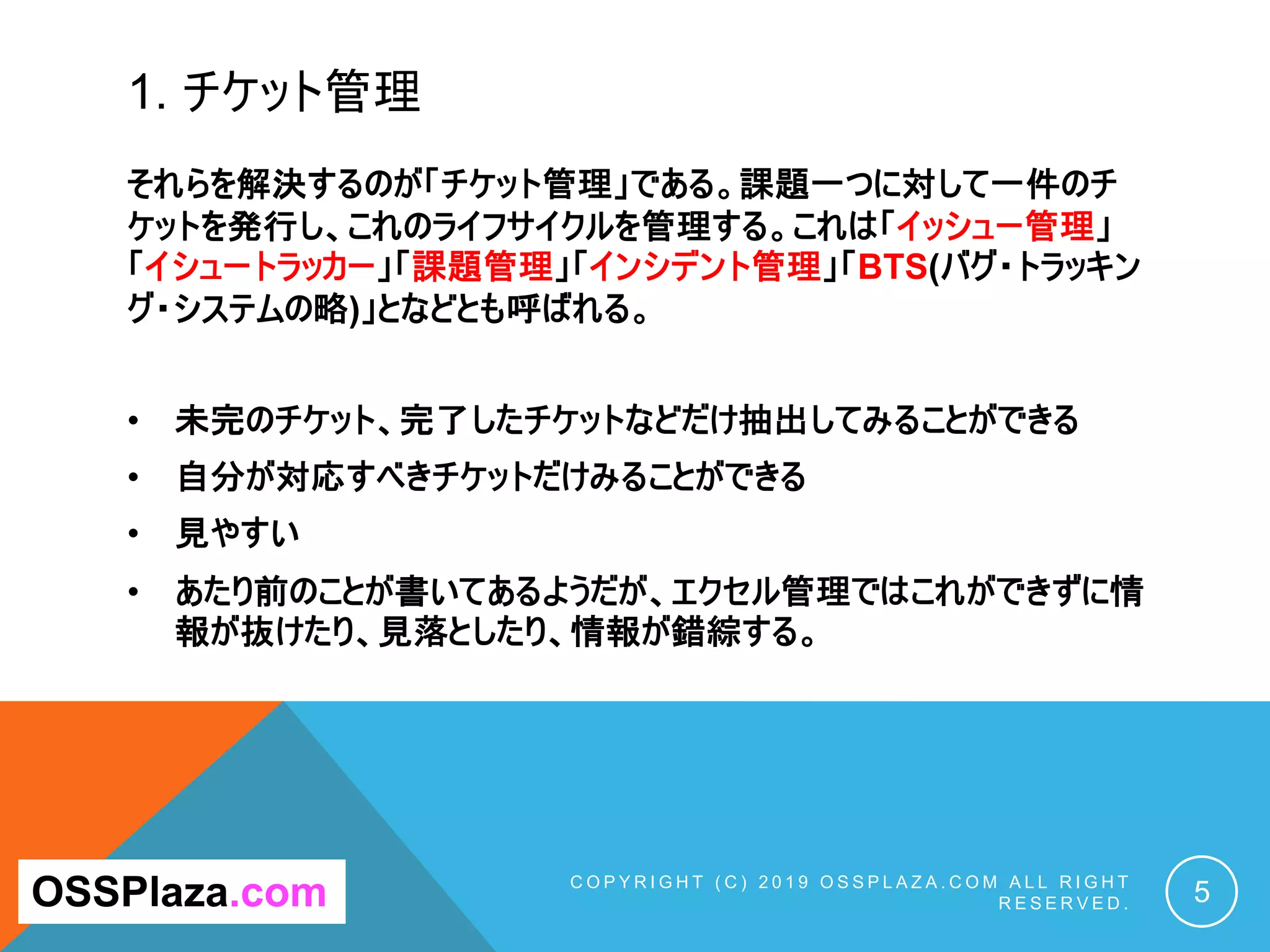 1. チケット管理
C O P Y R I G H T ( C ) 2 0 1 9 O S S P L A Z A . C O M A L L R I G H T
R E S E R V E D . 5
OSSPlaza.com
それらを解決するのが「チケット管理」である。課題一つに対して一件のチ
ケットを発行し、これのライフサイクルを管理する。これは「イッシュー管理」
「イシュートラッカー」「課題管理」「インシデント管理」「BTS(バグ・トラッキン
グ・システムの略)」となどとも呼ばれる。
• 未完のチケット、完了したチケットなどだけ抽出してみることができる
• 自分が対応すべきチケットだけみることができる
• 見やすい
• あたり前のことが書いてあるようだが、エクセル管理ではこれができずに情
報が抜けたり、見落としたり、情報が錯綜する。
 