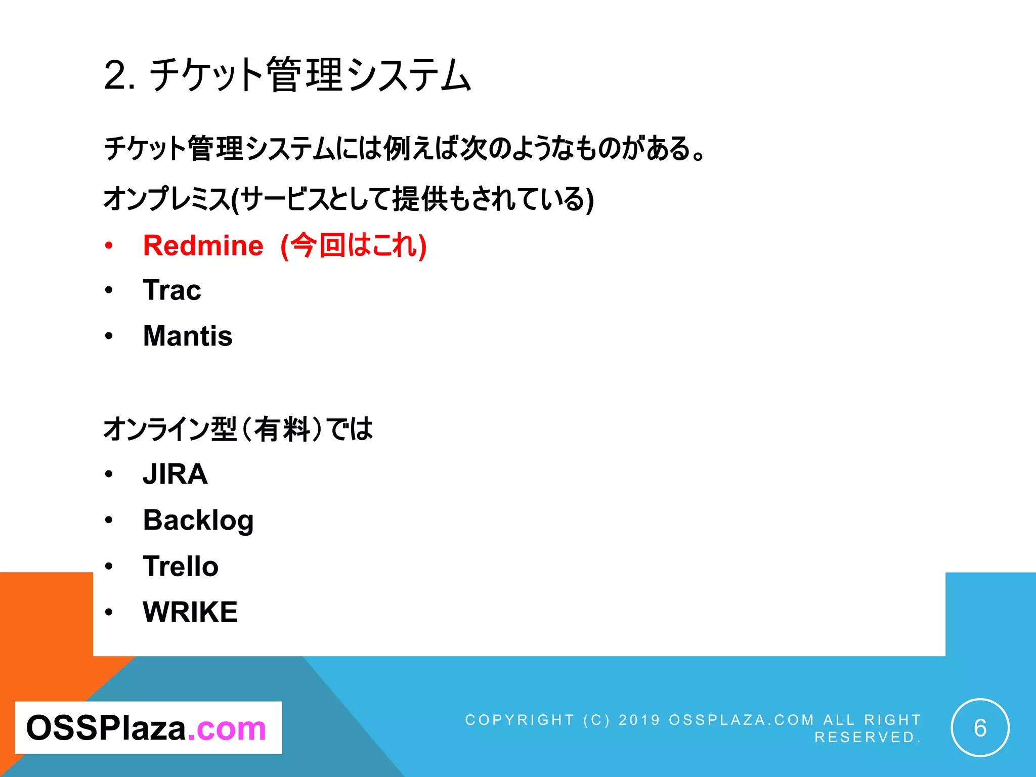 2. チケット管理システム
C O P Y R I G H T ( C ) 2 0 1 9 O S S P L A Z A . C O M A L L R I G H T
R E S E R V E D . 6
OSSPlaza.com
チケット管理システムには例えば次のようなものがある。
オンプレミス(サービスとして提供もされている)
• Redmine (今回はこれ)
• Trac
• Mantis
オンライン型（有料）では
• JIRA
• Backlog
• Trello
• WRIKE
 