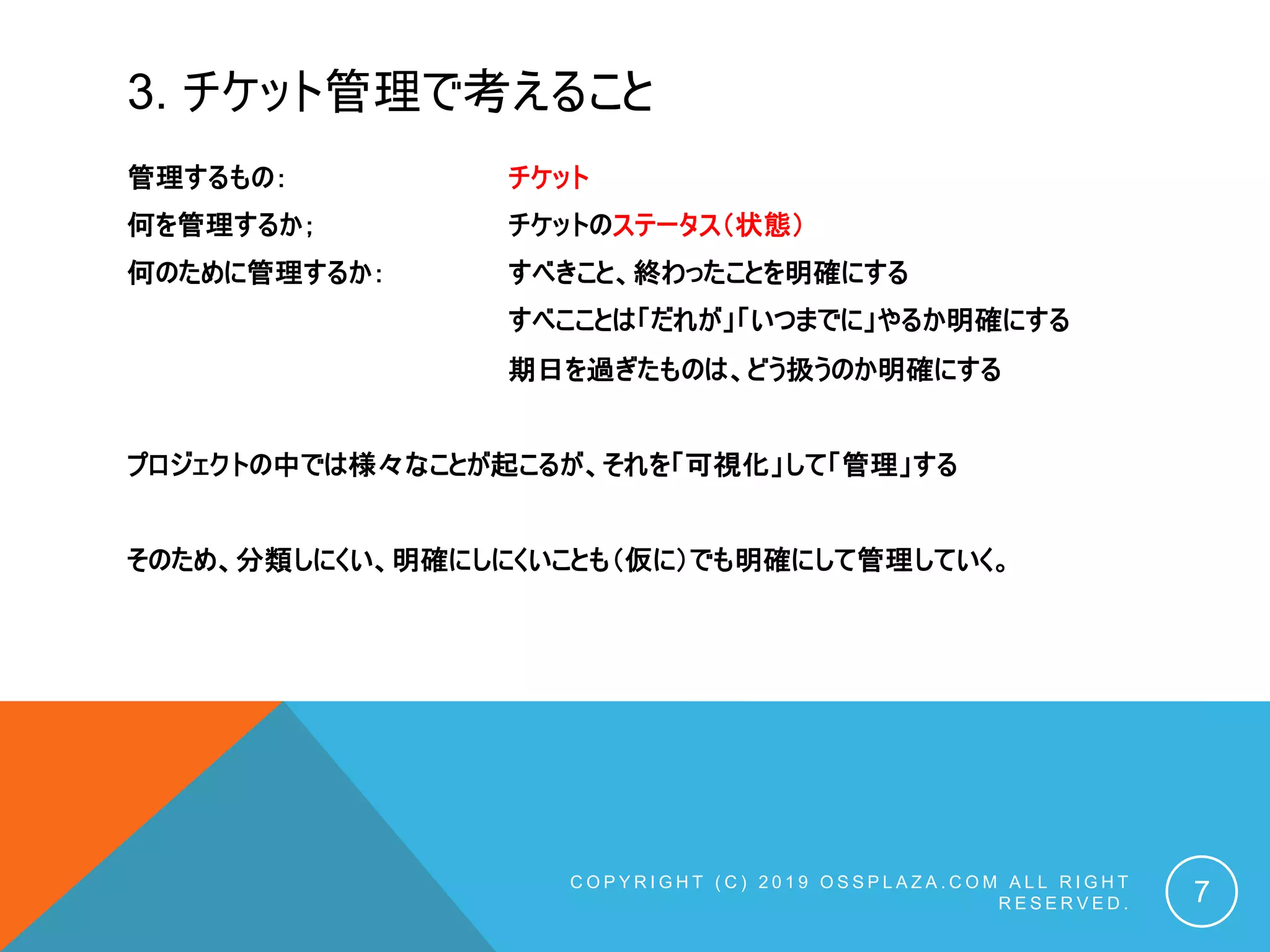 3. チケット管理で考えること
管理するもの： チケット
何を管理するか； チケットのステータス（状態）
何のために管理するか： すべきこと、終わったことを明確にする
すべこことは「だれが」「いつまでに」やるか明確にする
期日を過ぎたものは、どう扱うのか明確にする
プロジェクトの中では様々なことが起こるが、それを「可視化」して「管理」する
そのため、分類しにくい、明確にしにくいことも（仮に）でも明確にして管理していく。
C O P Y R I G H T ( C ) 2 0 1 9 O S S P L A Z A . C O M A L L R I G H T
R E S E R V E D . 7
 
