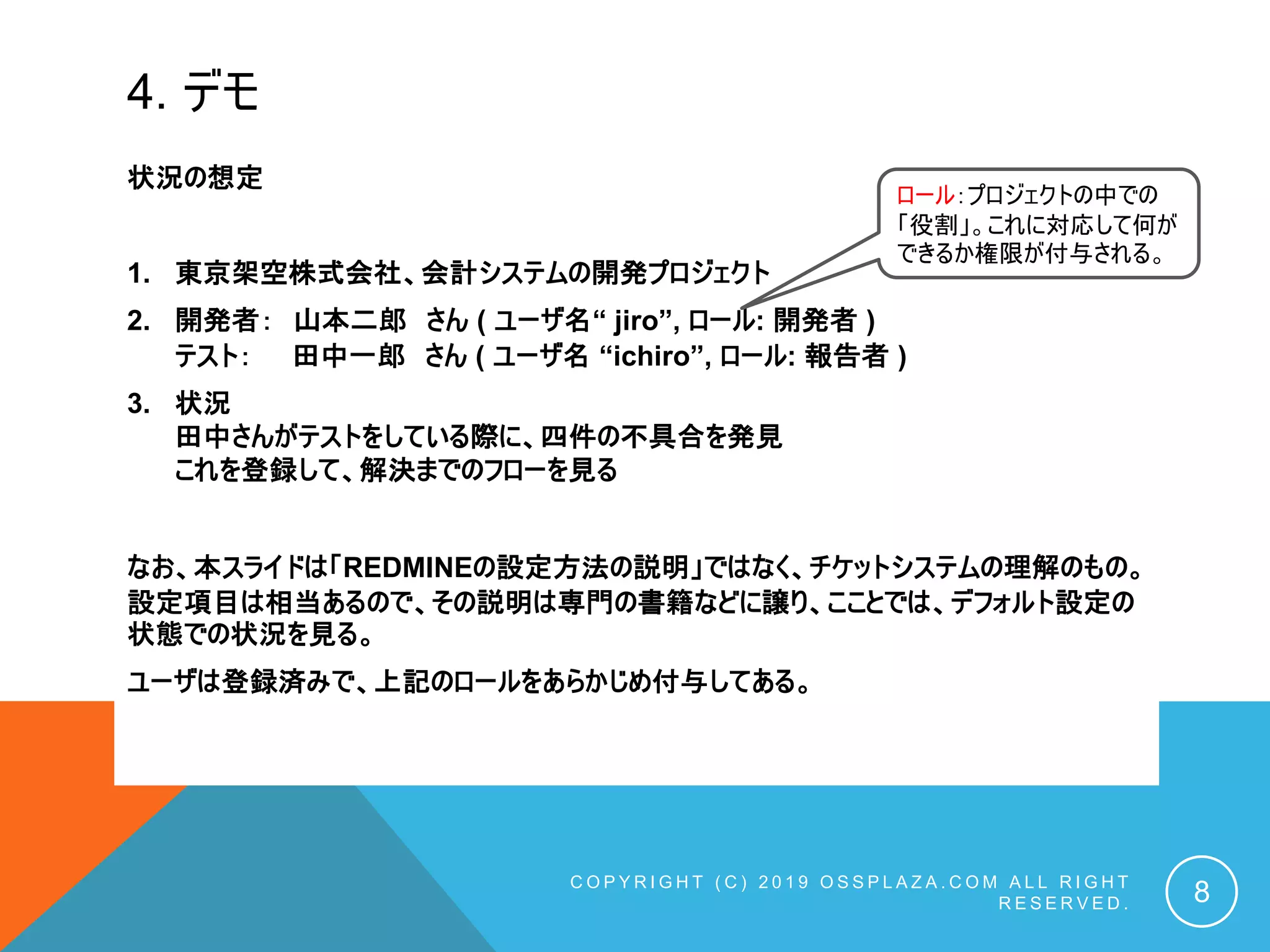 4. デモ
状況の想定
1. 東京架空株式会社、会計システムの開発プロジェクト
2. 開発者： 山本二郎 さん ( ユーザ名“ jiro”, ロール: 開発者 )
テスト： 田中一郎 さん ( ユーザ名 “ichiro”, ロール: 報告者 )
3. 状況
田中さんがテストをしている際に、四件の不具合を発見
これを登録して、解決までのフローを見る
なお、本スライドは「REDMINEの設定方法の説明」ではなく、チケットシステムの理解のもの。
設定項目は相当あるので、その説明は専門の書籍などに譲り、こことでは、デフォルト設定の
状態での状況を見る。
ユーザは登録済みで、上記のロールをあらかじめ付与してある。
C O P Y R I G H T ( C ) 2 0 1 9 O S S P L A Z A . C O M A L L R I G H T
R E S E R V E D . 8
ロール：プロジェクトの中での
「役割」。これに対応して何が
できるか権限が付与される。
 