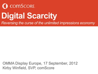 Digital Scarcity
Reversing the curse of the unlimited impressions economy




OMMA Display Europe, 17 September, 2012
Kirby Winfield, SVP, comScore
 