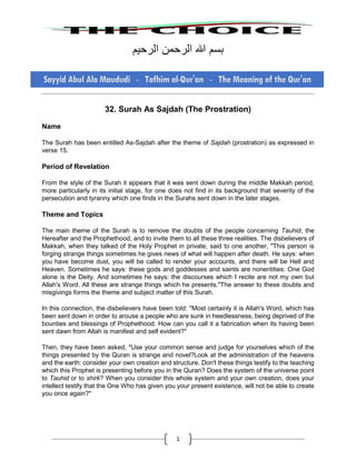 1
‫بسم‬‫هللا‬‫الرحمن‬‫الرحيم‬
32. Surah As Sajdah (The Prostration)
Name
The Surah has been entitled As-Sajdah after the theme of Sajdah (prostration) as expressed in
verse 15.
Period of Revelation
From the style of the Surah it appears that it was sent down during the middle Makkah period,
more particularly in its initial stage, for one does not find in its background that severity of the
persecution and tyranny which one finds in the Surahs sent down in the later stages.
Theme and Topics
The main theme of the Surah is to remove the doubts of the people concerning Tauhid, the
Hereafter and the Prophethood, and to invite them to all these three realities. The disbelievers of
Makkah, when they talked of the Holy Prophet in private, said to one another, "This person is
forging strange things sometimes he gives news of what will happen after death. He says: when
you have become dust, you will be called to render your accounts, and there will be Hell and
Heaven. Sometimes he says: these gods and goddesses and saints are nonentities: One God
alone is the Deity. And sometimes he says: the discourses which I recite are not my own but
Allah's Word. All these are strange things which he presents."The answer to these doubts and
misgivings forms the theme and subject matter of this Surah.
In this connection, the disbelievers have been told: "Most certainly it is Allah's Word, which has
been sent down in order to arouse a people who are sunk in heedlessness, being deprived of the
bounties and blessings of Prophethood. How can you call it a fabrication when its having been
sent dawn from Allah is manifest and self evident?"
Then, they have been asked, "Use your common sense and judge for yourselves which of the
things presented by the Quran is strange and novel?Look at the administration of the heavens
and the earth: consider your own creation and structure. Don't these things testify to the teaching
which this Prophet is presenting before you in the Quran? Does the system of the universe point
to Tauhid or to shirk? When you consider this whole system and your own creation, does your
intellect testify that the One Who has given you your present existence, will not be able to create
you once again?"
 