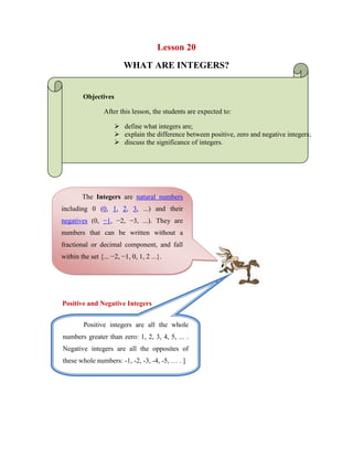 Lesson 20   <br />WHAT ARE INTEGERS?<br />Objectives <br />After this lesson, the students are expected to:<br />define what integers are;<br />explain the difference between positive, zero and negative integers;<br />discuss the significance of integers.<br />The Integers are natural numbers including 0 (0, 1, 2, 3, ...) and their negatives (0, −1, −2, −3, ...). They are numbers that can be written without a fractional or decimal component, and fall within the set {... −2, −1, 0, 1, 2 ...}.<br />377190092075<br />Positive integers are all the whole numbers greater than zero: 1, 2, 3, 4, 5, ... . Negative integers are all the opposites of these whole numbers: -1, -2, -3, -4, -5, … . ]Positive and Negative Integers<br />We do not consider zero to be a positive or negative number. For each positive integer, there is a negative integer, and these integers are called opposites. <br />For example, -3 is the opposite of 3, -21 is the opposite of 21, and 8 is the opposite of -8. If an integer is greater than zero, we say that its sign is positive. If an integer is less than zero, we say that its sign is negative. <br />Example: <br />Integers are useful in comparing a direction associated with certain events. Suppose I take five steps forwards: this could be viewed as a positive 5. If instead, I take 8 steps backwards, we might consider this a -8. Temperature is another way negative numbers are used. On a cold day, the temperature might be 10 degrees below zero Celsius, or -10°C. <br />The Number Line<br />The number line is a line labeled with the integers in increasing order from left to right, that extends in both directions: <br />For any two different places on the number line, the integer on the right is greater than the integer on the left. <br />Examples: <br />9 > 4, 6 > -9, -2 > -8, and 0 > -5 <br />The number of units a number is from zero on the number line. The absolute value of a number is always a positive number (or zero). We specify the absolute value of a number n by writing n in between two vertical bars: |n|. Absolute Value of an Integer <br />  Examples: |6| = 6|-12| = 12|0| = 0|1234| = 1234|-1234| = 1234<br />293444374617<br />-483577-303335WORKSHEET NO. 20<br />NAME: ___________________________________DATE: _____________ <br />YEAR & SECTION: ________________________RATING: ___________<br /> Answer the following questions correctly.<br />Which integer represents this scenario?<br />A child grows 4 inches taller.<br />-4210050417195A loss of 3 dollars.<br />4 degrees above zero.<br />2 millimeter increase in volume.<br />4 kilogram increase in mass.<br />Weight gain 5 pounds.<br />5 gram decrease in mass.<br />Weight loss of 1 pound.<br />A child grows 9 inches taller.<br />7 millimeter decrease in volume<br />