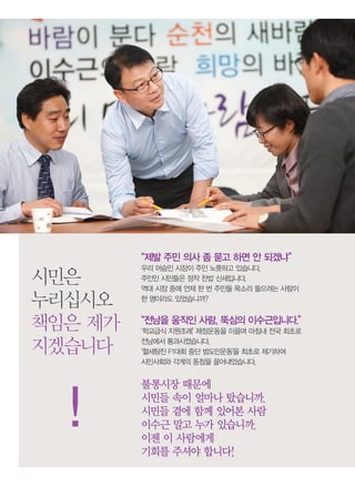 “제발 주민 의사 좀 묻고 하면 안 되겠냐”
         우리 머슴인 시장이 주인 노릇하고 있습니다.
시민은      주인인 시민들은 정작 찬밥 신세입니다.
         역대 시장 중에 언제 한 번 주민들 목소리 들으려는 사람이

누리십시오    한 명이라도 있었습니까?


책임은 제가   “전남을 움직인 사람, 뚝심의 이수근입니다.”
         ‘학교급식 지원조례’ 제정운동을 이끌며 마침내 전국 최초로

지겠습니다    전남에서 통과시켰습니다.
         ‘혈세탕진 F1대회 중단 범도민운동’을 최초로 제기하여
         시민사회와 각계의 동참을 끌어내었습니다.


         불통시장 때문에

  !      시민들 속이 얼마나 탔습니까.
         시민들 곁에 함께 있어본 사람
         이수근 말고 누가 있습니까.
         이젠 이 사람에게
         기회를 주셔야 합니다!
 