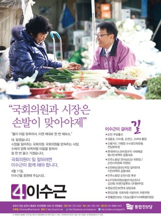 “국회의원과 시장은
 손발이 맞아야제”                                                                                                      이수근이 걸어온    길
“둘이 마음 맞추어서, 이젠 제대로 한 번 해보소.”                                                                                   ■순천 주암출신
네, 알겠습니다.                                                                                                       ■성동초, 이수중, 순천고, 고려대 졸업
시장을 밀어주는 국회의원, 국회의원을 받쳐주는 시장.                                                                                   ■ 용카드 가맹점 수수료인하운동 		
                                                                                                                 신
                                                                                                                 전남본부장
수레의 양쪽 바퀴처럼 마음을 합쳐서
                                                                                                                ■ 대하이스코비정규직 사태해결 		
                                                                                                                 현
잘 한 번 끌고 가겠습니다.                                                                                                  범시민대책위 공동대표
국회의원이 일 잘하려면                                                                                                    ■ 주노동당 전라남도당 위원장 / 		
                                                                                                                 민
                                                                                                                 순천시위원회 위원장
이수근이 함께 해야 합니다.                                                                                                 ■ 천화상경마도박장 설치반대 		
                                                                                                                 순
4월 11일,                                                                                                          시민대책위 공동대표
이수근을 응원해 주십시오.                                                                                                  ■민주노동당 순천시장 후보
                                                                                                                ■ .27국회의원보궐선거(순천시) 		
                                                                                                                 4
                                                                                                                 김선동 야권단일후보 선대본부장



               이수근                                                                                              ■현)순천진보연대 상임대표
                                                                                                                ■ )김선동 국회의원 지방자치 자문위원
                                                                                                                 현
                                                                                                                ■현)통합진보당 기초농산물국가수매특별위원장

순천시 전남 순천시 충효로 101(연향동 1433-3) 석천빌딩 전화 061-723-3334 팩스 061-746-1145 핸드폰 010-9886-0415
이메일 411winwin@hanmail.net 블로그 http://scjumin.net http://facebook.com/sookeunv http://twitter.com/gogo411v

•이 예비후보자 홍보물은 「공직선거법」 제60조의 3제1항제4호에 따라 제작한 것입니다. • 인쇄사 : (주)씨앤피커뮤니케이션즈 섵Ӛ시 서초구 양재동 6-38 윈윈센터(전화 02-737-5960)
 