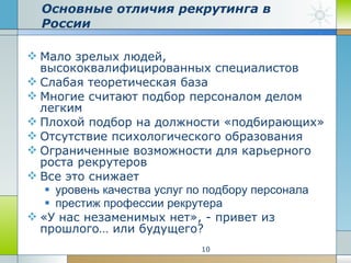 Основные отличия рекрутинга в России Мало зрелых людей, высококвалифицированных специалистов Слабая теоретическая база  Многие считают подбор персоналом делом легким  Плохой подбор на должности «подбирающих» Отсутствие психологического образования Ограниченные возможности для карьерного роста рекрутеров  Все это снижает  уровень качества услуг по подбору персонала престиж профессии рекрутера «У нас незаменимых нет», - привет из прошлого… или будущего? 