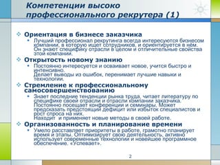 Компетенции высоко профессионального рекрутера (1) Ориентация в бизнесе заказчика Лучший профессионал рекрутинга всегда интересуются бизнесом компании, в которую ищет сотрудников, и ориентируется в нём.  Он знают специфику отрасли в целом и отличительные свойства этой компании. Открытость новому знанию Постоянно интересуется и осваивает новое, учится быстро и интенсивно.  Делает выводы из ошибок, перенимает лучшие навыки и технологии. Стремление к профессиональному самосовершенствованию Знает последние тенденции рынка труда, читает литературу по специфике своей отрасли и отрасли компании заказчика. Постоянно посещает конференции и семинары. Может предсказать предстоящий дефицит или избыток специалистов и рост спроса на них. Находит  и применяет новые методы в своей работе.  Организованность и планирование времени Умело расставляет приоритеты в работе, грамотно планирует время и этапы. Оптимизирует свою деятельность, активно использует современные технологии и новейшее программное обеспечение. «Успевает». 
