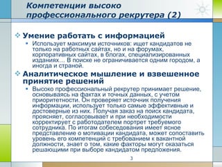 Умение работать с информацией Использует максимум источников: ищет кандидатов не только на работных сайтах, но и на форумах, корпоративных сайтах, в блогах, специализированных изданиях… В поиске не ограничивается одним городом, а иногда и страной. Аналитическое мышление и взвешенное принятие решений Высоко профессиональный рекрутер принимает решение, основываясь на фактах и точных данных, с учетом приоритетности. Он проверяет источник получения информации, использует только самые эффективные и достоверные из них. Получая заказ на поиск кандидата, проясняет, согласовывает и при необходимости корректирует с работодателем портрет требуемого сотрудника. По итогам собеседования имеет ясное представление о мотивации кандидата, может сопоставить уровень его компетенций с требованием к вакантной должности, знает о том, какие факторы могут оказаться решающими при выборе кандидатом предложения.  Компетенции высоко профессионального рекрутера (2) 