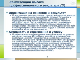 Ориентация на качество и результат Представляет заказчику только лучших кандидатов, никогда не забрасывает клиента десятками резюме. Готовится к каждому интервью с соискателем. Договаривается с кандидатом о том, каким образом тот получит итоговую обратную связь. После закрытия вакансии, отслеживает профессиональный путь трудоустроенных кандидатов, интересуется  их работой и соответствием должности с тем, чтобы проверить качество своего труда, и сделать выводы из ошибок, если они имели место. Активность и стремление к успеху Профессионал высшего уровня всегда нацелен на успех и полон энтузиазма. Использует максимум возможностей, проактивен, не ждет кандидатов, а «охотится» за ними, понимает, что лучшие профессионалы не сидят без работы – и для их поиска нужно прикладывать больше усилий. Не ограничиваясь только интернетом и прессой, применяет технологии прямого поиска. Нацелен на контакт с людьми - в том числе и  в не рабочее время - которые могут быть или кандидатами (рекомендателями), или работодателями (в случае рекрутера кадрового агентства). Компетенции высоко профессионального рекрутера (3) 