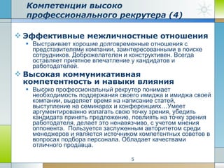 Эффективные межличностные отношения Выстраивает хорошие долговременные отношения с представителями компании, заинтересованными в поиске сотрудников. Доброжелателен и конструктивен. Всегда оставляет приятное впечатление у кандидатов и работодателей.  Высокая коммуникативная компетентность и навыки влияния Высоко профессиональный рекрутер понимает необходимость поддержания своего имиджа и имиджа своей компании, выделяет время на написание статей, выступление на семинарах и конференциях…Умеет аргументированно излагать свою точку зрения, убедить кандидата принять предложение, повлиять на точку зрения работодателя, делает это ненавязчиво, с учетом мнения оппонента.  Пользуется заслуженным авторитетом среди менеджеров и является источником компетентных советов в вопросах подбора персонала. Обладает качествами отличного продавца.  Компетенции высоко профессионального рекрутера (4) 