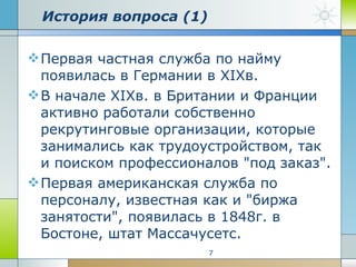 История вопроса (1) Первая частная служба по найму появилась в Германии в XIXв.  В начале XIXв. в Британии и Франции активно работали собственно рекрутинговые организации, которые занимались как трудоустройством, так и поиском профессионалов "под заказ".  Первая американская служба по персоналу, известная как и "биржа занятости", появилась в 1848г. в Бостоне, штат Массачусетс. 