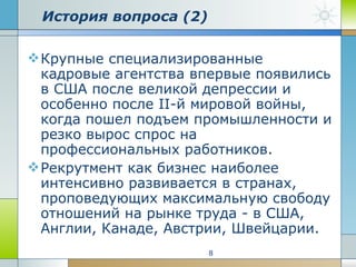 История вопроса (2) Крупные специализированные кадровые агентства впервые появились в США после великой депрессии и особенно после II-й мировой войны, когда пошел подъем промышленности и резко вырос спрос на профессиональных работников.  Рекрутмент как бизнес наиболее интенсивно развивается в странах, проповедующих максимальную свободу отношений на рынке труда - в США, Англии, Канаде, Австрии, Швейцарии.  