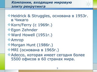 Компании, входящие мировую элиту рекрутинга  Heidrick & Struggles, основана в 1953г. в Чикаго  Korn/Ferry (с 1969г.)  Egon Zehnder Ward Howell (1951г.) Amrop Morgan Hunt (1986г.) MRI (основана в 1965г.)  Adecco, которая имеет сегодня более 5500 офисов в 60 странах мира.  