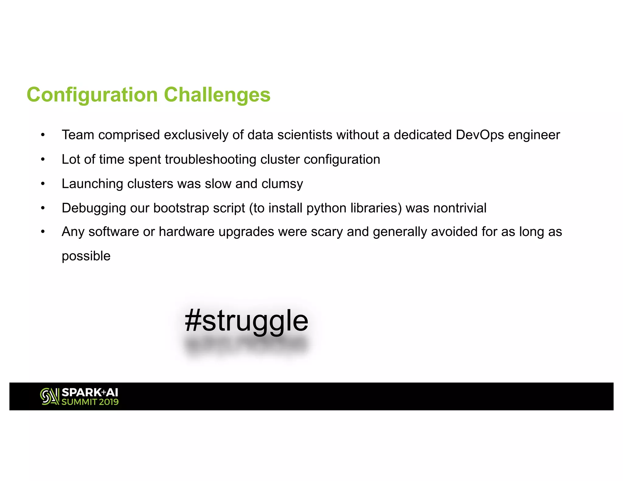 • Team comprised exclusively of data scientists without a dedicated DevOps engineer
• Lot of time spent troubleshooting cluster configuration
• Launching clusters was slow and clumsy
• Debugging our bootstrap script (to install python libraries) was nontrivial
• Any software or hardware upgrades were scary and generally avoided for as long as
possible
#struggle
Configuration Challenges
 