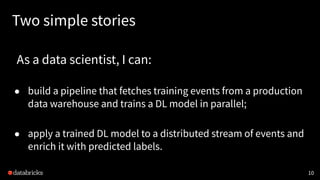 Two simple stories
As a data scientist, I can:
● build a pipeline that fetches training events from a production
data warehouse and trains a DL model in parallel;
● apply a trained DL model to a distributed stream of events and
enrich it with predicted labels.
10
 