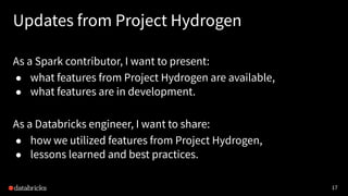 17
Updates from Project Hydrogen
As a Spark contributor, I want to present:
● what features from Project Hydrogen are available,
● what features are in development.
As a Databricks engineer, I want to share:
● how we utilized features from Project Hydrogen,
● lessons learned and best practices.
 