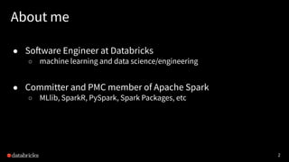 2
About me
● Software Engineer at Databricks
○ machine learning and data science/engineering
● Committer and PMC member of Apache Spark
○ MLlib, SparkR, PySpark, Spark Packages, etc
 