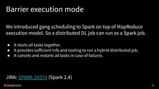 21
Barrier execution mode
We introduced gang scheduling to Spark on top of MapReduce
execution model. So a distributed DL job can run as a Spark job.
● It starts all tasks together.
● It provides suﬀicient info and tooling to run a hybrid distributed job.
● It cancels and restarts all tasks in case of failures.
JIRA: SPARK-24374 (Spark 2.4)
 