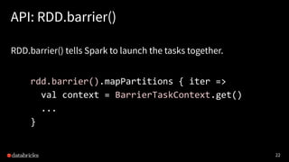 22
API: RDD.barrier()
RDD.barrier() tells Spark to launch the tasks together.
rdd.barrier().mapPartitions { iter =>
val context = BarrierTaskContext.get()
...
}
 