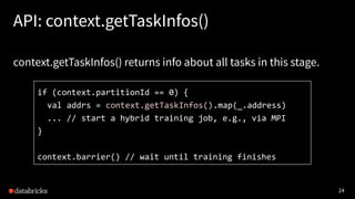 24
API: context.getTaskInfos()
context.getTaskInfos() returns info about all tasks in this stage.
if (context.partitionId == 0) {
val addrs = context.getTaskInfos().map(_.address)
... // start a hybrid training job, e.g., via MPI
}
context.barrier() // wait until training finishes
 