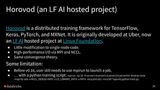 26
Horovod (an LF AI hosted project)
Horovod is a distributed training framework for TensorFlow,
Keras, PyTorch, and MXNet. It is originally developed at Uber, now
an LF AI hosted project at Linux Foundation.
● Little modification to single-node code.
● High-performance I/O via MPI and NCCL.
● Same convergence theory.
Some limitation:
● Before v0.16, user still needs to use mpirun to launch a job,
● … with a python training script: mpirun -np 16 -H server1:4,server2:4,server3:4,server4:4 -bind-to none
-map-by slot -x NCCL_DEBUG=INFO -x LD_LIBRARY_PATH -x PATH -mca pml ob1 -mca btl ^openib python train.py
 