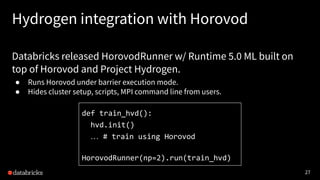27
Hydrogen integration with Horovod
Databricks released HorovodRunner w/ Runtime 5.0 ML built on
top of Horovod and Project Hydrogen.
● Runs Horovod under barrier execution mode.
● Hides cluster setup, scripts, MPI command line from users.
def train_hvd():
hvd.init()
… # train using Horovod
HorovodRunner(np=2).run(train_hvd)
 